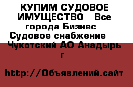 КУПИМ СУДОВОЕ ИМУЩЕСТВО - Все города Бизнес » Судовое снабжение   . Чукотский АО,Анадырь г.